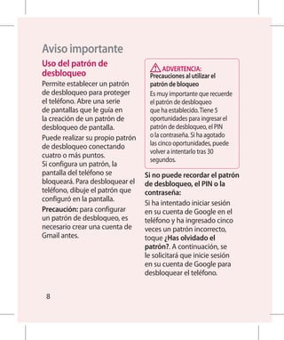 Aviso importante
Uso del patrón de
                                         ADVERTENCIA:
desbloqueo                         Precauciones al utilizar el
Permite establecer un patrón       patrón de bloqueo
de desbloqueo para proteger        Es muy importante que recuerde
el teléfono. Abre una serie        el patrón de desbloqueo
de pantallas que le guía en        que ha establecido. Tiene 5
la creación de un patrón de        oportunidades para ingresar el
desbloqueo de pantalla.            patrón de desbloqueo, el PIN
Puede realizar su propio patrón    o la contraseña. Si ha agotado
de desbloqueo conectando           las cinco oportunidades, puede
                                   volver a intentarlo tras 30
cuatro o más puntos.
                                   segundos.
Si configura un patrón, la
pantalla del teléfono se          Si no puede recordar el patrón
bloqueará. Para desbloquear el    de desbloqueo, el PIN o la
teléfono, dibuje el patrón que    contraseña:
configuró en la pantalla.
                                  Si ha intentado iniciar sesión
Precaución: para configurar       en su cuenta de Google en el
un patrón de desbloqueo, es       teléfono y ha ingresado cinco
necesario crear una cuenta de     veces un patrón incorrecto,
Gmail antes.                      toque ¿Has olvidado el
                                  patrón?. A continuación, se
                                  le solicitará que inicie sesión
                                  en su cuenta de Google para
                                  desbloquear el teléfono.


 8
 