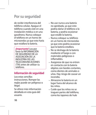 Por su seguridad
de recibir interferencia del   •	   No use nunca una batería
teléfono celular. Apague el         no aprobada, ya que esto
teléfono cuando esté en una         podría dañar el teléfono o la
instalación médica o en una         batería, y podría ocasionar
gasolinera. Nunca coloque           que estalle la batería.
el teléfono en un horno de     •	   Nunca coloque su teléfono
microondas ya que esto haría        en un horno de microondas
que estallara la batería.           ya que esto podría ocasionar
                                    que la batería estallara.
 ¡Importante! Lea por          •	   No se deshaga de la batería
 favor la INFORMACIÓN
 DE SEGURIDAD DE LA                 mediante el fuego o con
 ASOCIACIÓN DE LA                   materiales peligrosos o
 INDUSTRIA DE LAS                   inflamables.
 TELECOMUNICACIONES            •	   Asegúrese de que no entren
 (TIA) antes de utilizar su         en contacto con la batería
 teléfono.                          objetos con bordes cortantes,
                                    como dientes de animales o
Información de seguridad            uñas. Hay riesgo de causar un
Lea estas sencillas                 incendio.
instrucciones. Romper las      •	   Almacene la batería en un
reglas puede ser peligroso o        lugar fuera del alcance de
ilegal.                             los niños.
Se ofrece más información      •	   Cuide que los niños no se
detallada en esta guía del          traguen partes del teléfono,
usuario.                            como los tapones de hule
98
 