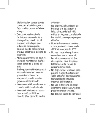 (del auricular, partes que se         aviones).
     conectan al teléfono, etc.).     •	   No exponga el cargador de
     Esto podría causar asfixia o          baterías o el adaptador a
     ahogo.                                la luz directa del sol, ni lo
•	   Desconecte el enchufe                 utilice en lugares con elevada
     de la toma de corriente y             humedad, como por ejemplo
     el cargador cuando en el              el baño.
     teléfono se indique que          •	   Nunca almacene el teléfono
     la batería está cargada,              a temperaturas menores de
     porque puede provocar un              -20°C ni mayores de 50°C
     choque eléctrico o peligro de    •	   No use sustancias químicas
     incendio.                             corrosivas (como alcohol,
•	   Al ir en automóvil, no deje el        bencina, solventes, etc.) ni
     teléfono ni instale el manos          detergentes para limpiar el
     libres cerca de la bolsa de           teléfono. Existe riesgo de
     aire.                                 causar un incendio.
     Si el equipo inalámbrico está    •	   No deje caer el teléfono, ni lo
     instalado incorrectamente             golpee o agite fuertemente.
     y se activa la bolsa de               Tales acciones pueden dañar
     aire, usted puede resultar            las tarjetas de circuitos
     gravemente lesionado.                 internas del teléfono.
•	   No use un teléfono de mano       •	   No use el teléfono en áreas
     cuando esté conduciendo.              altamente explosivas, ya que
•	   No use el teléfono en zonas           puede generar chispas.
     donde esté prohibido             •	   No dañe el cable de corriente
     hacerlo. (Por ejemplo, en los
                                                                       99
 