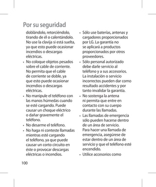Por su seguridad
	    doblándolo, retorciéndolo,          •	   Sólo use baterías, antenas y
     tirando de él o calentándolo.            cargadores proporcionados
     No use la clavija si está suelta,        por LG. La garantía no
     ya que esto puede ocasionar              se aplicará a productos
     incendios o descargas                    proporcionados por otros
     eléctricas.                              proveedores.
•	   No coloque objetos pesados          •	   Sólo personal autorizado
     sobre el cable de corriente.             debe darle servicio al
     No permita que el cable                  teléfono y a sus accesorios.
     de corriente se doble, ya                La instalación o servicio
     que esto puede ocasionar                 incorrectos pueden dar como
     incendios o descargas                    resultado accidentes y por
     eléctricas.                              tanto invalidar la garantía.
•	   No manipule el teléfono con         •	   No sostenga la antena
     las manos húmedas cuando                 ni permita que entre en
     se esté cargando. Puede                  contacto con su cuerpo
     causar un choque eléctrico               durante las llamadas.
     o dañar gravemente el               •	   Las llamadas de emergencia
     teléfono.                                sólo pueden hacerse dentro
•	   No desarme el teléfono.                  de un área de servicio.
•	   No haga ni conteste llamadas             Para hacer una llamada de
     mientras esté cargando                   emergencia, asegúrese de
     el teléfono, ya que puede                estar dentro de un área de
     causar un corto circuito en              servicio y que el teléfono esté
     éste o provocar descargas                encendido.
     eléctricas o incendios.             •	   Utilice accesorios como

100
 