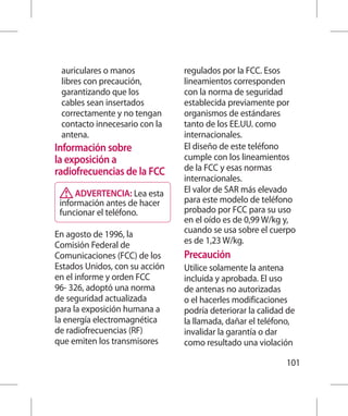 auriculares o manos            regulados por la FCC. Esos
 libres con precaución,         lineamientos corresponden
 garantizando que los           con la norma de seguridad
 cables sean insertados         establecida previamente por
 correctamente y no tengan      organismos de estándares
 contacto innecesario con la    tanto de los EE.UU. como
 antena.                        internacionales.
Información sobre               El diseño de este teléfono
la exposición a                 cumple con los lineamientos
radiofrecuencias de la FCC      de la FCC y esas normas
                                internacionales.
     ADVERTENCIA: Lea esta      El valor de SAR más elevado
 información antes de hacer     para este modelo de teléfono
 funcionar el teléfono.         probado por FCC para su uso
                                en el oído es de 0,99 W/kg y,
En agosto de 1996, la           cuando se usa sobre el cuerpo
Comisión Federal de             es de 1,23 W/kg.
Comunicaciones (FCC) de los     Precaución
Estados Unidos, con su acción   Utilice solamente la antena
en el informe y orden FCC       incluida y aprobada. El uso
96- 326, adoptó una norma       de antenas no autorizadas
de seguridad actualizada        o el hacerles modificaciones
para la exposición humana a     podría deteriorar la calidad de
la energía electromagnética     la llamada, dañar el teléfono,
de radiofrecuencias (RF)        invalidar la garantía o dar
que emiten los transmisores     como resultado una violación

                                                            101
 
