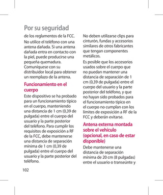 Por su seguridad
de los reglamentos de la FCC.      No deben utilizarse clips para
No utilice el teléfono con una     cinturón, fundas y accesorios
antena dañada. Si una antena       similares de otros fabricantes
dañada entra en contacto con       que tengan componentes
la piel, puede producirse una      metálicos.
pequeña quemadura.                 Es posible que los accesorios
Comuníquese con su                 usados sobre el cuerpo que
distribuidor local para obtener    no puedan mantener una
un reemplazo de la antena.         distancia de separación de 1
                                   cm (0,39 de pulgada) entre el
Funcionamiento en el               cuerpo del usuario y la parte
cuerpo                             posterior del teléfono, y que
Este dispositivo se ha probado     no hayan sido probados para
para un funcionamiento típico      el funcionamiento típico en
en el cuerpo, manteniendo          el cuerpo no cumplan con los
una distancia de 1 cm (0,39 de     límites de exposición a RF de la
pulgada) entre el cuerpo del       FCC y deberán evitarse.
usuario y la parte posterior
del teléfono. Para cumplir los     Antena externa montada
requisitos de exposición a RF      sobre el vehículo
de la FCC, debe mantenerse         (opcional, en caso de estar
una distancia de separación        disponible)
mínima de 1 cm (0,39 de            Debe mantenerse una
pulgada) entre el cuerpo del       distancia de separación
usuario y la parte posterior del   mínima de 20 cm (8 pulgadas)
teléfono.                          entre el usuario o transeúnte y
102
 