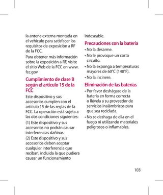 la antena externa montada en       indeseable.
el vehículo para satisfacer los
requisitos de exposición a RF
                                   Precauciones con la batería
de la FCC.                         • No la desarme.
Para obtener más información       •  o le provoque un corto
                                     N
sobre la exposición a RF, visite     circuito.
el sitio Web de la FCC en www.     •  o la exponga a temperaturas
                                     N
fcc.gov                              mayores de 60°C (140°F).
Cumplimiento de clase B            • No la incinere.
según el artículo 15 de la         Eliminación de las baterías
FCC                                •  or favor deshágase de la
                                     P
Este dispositivo y sus               batería en forma correcta
accesorios cumplen con el            o llévela a su proveedor de
artículo 15 de las reglas de la      servicios inalámbricos para
FCC. La operación está sujeta a      que sea reciclada.
las dos condiciones siguientes:    •  o se deshaga de ella en el
                                     N
(1) Este dispositivo y sus           fuego ni utilizando materiales
accesorios no podrán causar          peligrosos o inflamables.
interferencias dañinas.
(2) Este dispositivo y sus
accesorios deben aceptar
cualquier interferencia que
reciban, incluida la que pudiera
causar un funcionamiento

                                                                103
 