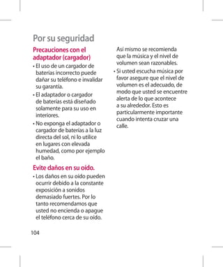 Por su seguridad
Precauciones con el                  Así mismo se recomienda
adaptador (cargador)                 que la música y el nivel de
•  l uso de un cargador de
  E                                  volumen sean razonables.
  baterías incorrecto puede        •  i usted escucha música por
                                     S
  dañar su teléfono e invalidar      favor asegure que el nivel de
  su garantía.                       volumen es el adecuado, de
•  l adaptador o cargador
  E                                  modo que usted se encuentre
  de baterías está diseñado          alerta de lo que acontece
  solamente para su uso en           a su alrededor. Esto es
  interiores.                        particularmente importante
                                     cuando intenta cruzar una
•  o exponga el adaptador o
  N                                  calle.
  cargador de baterías a la luz
  directa del sol, ni lo utilice
  en lugares con elevada
  humedad, como por ejemplo
  el baño.
Evite daños en su oído.
•  os daños en su oído pueden
  L
  ocurrir debido a la constante
  exposición a sonidos
  demasiado fuertes. Por lo
  tanto recomendamos que
  usted no encienda o apague
  el teléfono cerca de su oído.

104
 