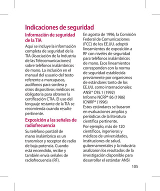 Indicaciones de seguridad
Información de seguridad          En agosto de 1996, la Comisión
de la TIA                         Federal de Comunicaciones
                                  (FCC) de los EE.UU. adoptó
Aquí se incluye la información
                                  lineamientos de exposición a
completa de seguridad de la
                                  RF con niveles de seguridad
TIA (Asociación de la Industria
                                  para teléfonos inalámbricos
de las Telecomunicaciones)
                                  de mano. Esos lineamientos
sobre teléfonos inalámbricos
                                  corresponden con la norma
de mano. La inclusión en el
                                  de seguridad establecida
manual del usuario del texto
                                  previamente por organismos
referente a marcapasos,
                                  de estándares tanto de los
audífonos para sordera y
                                  EE.UU. como internacionales:
otros dispositivos médicos es
obligatoria para obtener la       ANSI* C95.1 (1992)
certificación CTIA. El uso del    Informe NCRP* 86 (1986)
lenguaje restante de la TIA se    ICNIRP* (1996)
recomienda cuando resulte         Estos estándares se basaron
pertinente.                       en evaluaciones amplias y
                                  periódicas de la literatura
Exposición a las señales de       científica pertinente.
radiofrecuencia                   Por ejemplo, más de 120
Su teléfono portátil de           científicos, ingenieros y
mano inalámbrico es un            médicos de universidades,
transmisor y receptor de radio    instituciones de salud,
de baja potencia. Cuando          gubernamentales y la industria
está encendido, recibe y          analizaron los resultados de la
también envía señales de          investigación disponible para
radiofrecuencia (RF).             desarrollar el estándar ANSI
                                                                105
 