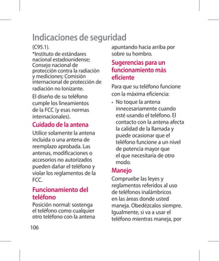 Indicaciones de seguridad
(C95.1).                         apuntando hacia arriba por
*Instituto de estándares         sobre su hombro.
nacional estadounidense;
Consejo nacional de              Sugerencias para un
protección contra la radiación   funcionamiento más
y mediciones; Comisión           eficiente
internacional de protección de
radiación no Ionizante.          Para que su teléfono funcione
El diseño de su teléfono         con la máxima eficiencia:
cumple los lineamientos          •	 No toque la antena
de la FCC (y esas normas            innecesariamente cuando
internacionales).                   esté usando el teléfono. El
                                    contacto con la antena afecta
Cuidado de la antena
                                    la calidad de la llamada y
Utilice solamente la antena         puede ocasionar que el
incluida o una antena de            teléfono funcione a un nivel
reemplazo aprobada. Las             de potencia mayor que
antenas, modificaciones o           el que necesitaría de otro
accesorios no autorizados           modo.
pueden dañar el teléfono y
violar los reglamentos de la     Manejo
FCC.                             Compruebe las leyes y
                                 reglamentos referidos al uso
Funcionamiento del               de teléfonos inalámbricos
teléfono                         en las áreas donde usted
Posición normal: sostenga        maneja. Obedézcalos siempre.
el teléfono como cualquier       Igualmente, si va a usar el
otro teléfono con la antena      teléfono mientras maneja, por
106
 