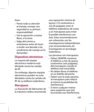 favor:                            una separación mínima de
•	 Preste toda su atención        quince (15) centímetros o
   al manejo, manejar con         seis (6) pulgadas entre el
   seguridad es su primera        teléfono inalámbrico de mano
   responsabilidad.               y un marcapasos para evitar
•	 Use la operación a manos       la posible interferencia con
   libres, si la tiene.           éste. Estas recomendaciones
•	 Salga del camino y
                                  son coherentes con las
   estaciónese antes de hacer     investigaciones independientes
   o recibir una llamada si las   y las recomendaciones de
   condiciones de manejo así lo   investigación en tecnología
   demandan.                      inalámbrica.
                                  Las personas con marcapasos:
Dispositivos electrónicos         •	 Deben SIEMPRE mantener
La mayoría del equipo                el teléfono a más de quince
electrónico moderno está             centímetros (seis pulgadas)
blindado contra las señales          del marcapasos cuando el
de RF.                               teléfono esté encendido.
                                  •	 No deben llevar el teléfono
Sin embargo, algunos equipos
                                     en un bolsillo del pecho.
electrónicos pueden no estar
                                  •	 Deben usar la oreja opuesta
blindados contra las señales de      al marcapasos para reducir
RF de su teléfono inalámbrico.       al mínimo la posibilidad de
Marcapasos                           interferencia.
                                  •	 Si tiene cualquier motivo
La Asociación de fabricantes de      para sospechar que está
la industria médica recomienda       ocurriendo una interferencia,
                                                               107
 