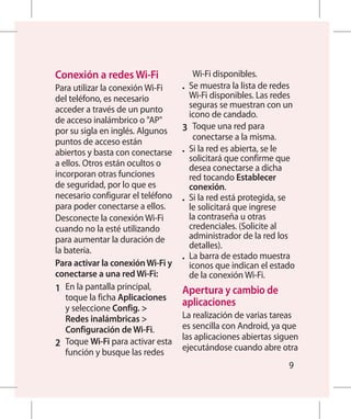 Conexión a redes Wi-Fi                Wi-Fi disponibles.
Para utilizar la conexión Wi-Fi     •	 Se muestra la lista de redes
del teléfono, es necesario             Wi-Fi disponibles. Las redes
acceder a través de un punto           seguras se muestran con un
                                       icono de candado.
de acceso inalámbrico o AP
por su sigla en inglés. Algunos     3 	 Toque una red para
                                        conectarse a la misma.
puntos de acceso están
abiertos y basta con conectarse     •	 Si la red es abierta, se le
                                       solicitará que confirme que
a ellos. Otros están ocultos o         desea conectarse a dicha
incorporan otras funciones             red tocando Establecer
de seguridad, por lo que es            conexión.
necesario configurar el teléfono    •	 Si la red está protegida, se
para poder conectarse a ellos.         le solicitará que ingrese
Desconecte la conexión Wi-Fi           la contraseña u otras
cuando no la esté utilizando           credenciales. (Solicite al
para aumentar la duración de           administrador de la red los
                                       detalles).
la batería.
                                    •	 La barra de estado muestra
Para activar la conexión Wi-Fi y       iconos que indican el estado
conectarse a una red Wi-Fi:            de la conexión Wi-Fi.
1 	 En la pantalla principal,       Apertura y cambio de
    toque la ficha Aplicaciones
    y seleccione Config. 
                                     aplicaciones
    Redes inalámbricas             La realización de varias tareas
    Configuración de Wi-Fi.         es sencilla con Android, ya que
                                    las aplicaciones abiertas siguen
2 	 Toque Wi-Fi para activar esta   ejecutándose cuando abre otra
    función y busque las redes
                                                                 9
 