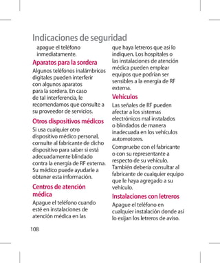 Indicaciones de seguridad
  apague el teléfono               que haya letreros que así lo
  inmediatamente.                  indiquen. Los hospitales o
Aparatos para la sordera           las instalaciones de atención
                                   médica pueden emplear
Algunos teléfonos inalámbricos
                                   equipos que podrían ser
digitales pueden interferir
                                   sensibles a la energía de RF
con algunos aparatos
                                   externa.
para la sordera. En caso
de tal interferencia, le           Vehículos
recomendamos que consulte a        Las señales de RF pueden
su proveedor de servicios.         afectar a los sistemas
Otros dispositivos médicos         electrónicos mal instalados
                                   o blindados de manera
Si usa cualquier otro              inadecuada en los vehículos
dispositivo médico personal,       automotores.
consulte al fabricante de dicho
dispositivo para saber si está     Compruebe con el fabricante
adecuadamente blindado             o con su representante a
contra la energía de RF externa.   respecto de su vehículo.
Su médico puede ayudarle a         También debería consultar al
obtener esta información.          fabricante de cualquier equipo
                                   que le haya agregado a su
Centros de atención                vehículo.
médica                             Instalaciones con letreros
Apague el teléfono cuando          Apague el teléfono en
esté en instalaciones de           cualquier instalación donde así
atención médica en las             lo exijan los letreros de aviso.
108
 