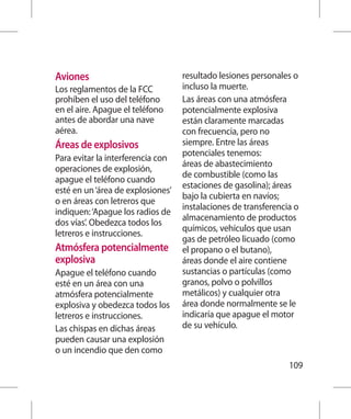 Aviones                            resultado lesiones personales o
Los reglamentos de la FCC          incluso la muerte.
prohíben el uso del teléfono       Las áreas con una atmósfera
en el aire. Apague el teléfono     potencialmente explosiva
antes de abordar una nave          están claramente marcadas
aérea.                             con frecuencia, pero no
Áreas de explosivos                siempre. Entre las áreas
                                   potenciales tenemos:
Para evitar la interferencia con
                                   áreas de abastecimiento
operaciones de explosión,
                                   de combustible (como las
apague el teléfono cuando
                                   estaciones de gasolina); áreas
esté en un ‘área de explosiones’
                                   bajo la cubierta en navíos;
o en áreas con letreros que
                                   instalaciones de transferencia o
indiquen: ‘Apague los radios de
                                   almacenamiento de productos
dos vías’. Obedezca todos los
                                   químicos, vehículos que usan
letreros e instrucciones.
                                   gas de petróleo licuado (como
Atmósfera potencialmente           el propano o el butano),
explosiva                          áreas donde el aire contiene
Apague el teléfono cuando          sustancias o partículas (como
esté en un área con una            granos, polvo o polvillos
atmósfera potencialmente           metálicos) y cualquier otra
explosiva y obedezca todos los     área donde normalmente se le
letreros e instrucciones.          indicaría que apague el motor
Las chispas en dichas áreas        de su vehículo.
pueden causar una explosión
o un incendio que den como
                                                                109
 