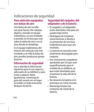 Indicaciones de seguridad
Para vehículos equipados           Seguridad del cargador, del
con bolsas de aire                 adaptador y de la batería
Una bolsa de aire se infla         •	   El cargador y el adaptador
con gran fuerza. No coloque             están diseñados sólo para ser
objetos, incluido el equipo             usados bajo techo.
inalámbrico, ya sea instalado      •	   Deshágase de la batería
o portátil, en el área que está         correctamente o llévela a
sobre la bolsa de aire o en el          su proveedor de servicios
área donde se despliega.                inalámbricos para que sea
Si el equipo inalámbrico del            reciclada.
interior del vehículo está mal     •	   La batería no necesita estar
instalado y se infla la bolsa de        totalmente descargada para
aire, pueden producirse graves          cargarse.
lesiones.                          •	   Use únicamente cargadores
Información de seguridad                aprobados por LG que sean
Lea y atienda la información            específicamente para el
siguiente para el uso seguro y          modelo de su teléfono, ya
adecuado de su teléfono y para          que están diseñados para
evitar cualquier daño.                  maximizar la vida útil de la
Igualmente, mantenga la                 batería.
guía del usuario en un lugar       •	   No desarme la batería ni le
accesible en todo momento               provoque un corto circuito.
después de leerla.                 •	   Mantenga limpios los
                                        contactos de metal de la
                                        batería.

110
 