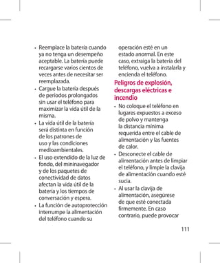 •	   Reemplace la batería cuando          operación esté en un
     ya no tenga un desempeño             estado anormal. En este
     aceptable. La batería puede          caso, extraiga la batería del
     recargarse varios cientos de         teléfono, vuelva a instalarla y
     veces antes de necesitar ser         encienda el teléfono.
     reemplazada.                    Peligros de explosión,
•	   Cargue la batería después       descargas eléctricas e
     de períodos prolongados         incendio
     sin usar el teléfono para
     maximizar la vida útil de la    •	 No coloque el teléfono en
     misma.                             lugares expuestos a exceso
                                        de polvo y mantenga
•	   La vida útil de la batería
                                        la distancia mínima
     será distinta en función
                                        requerida entre el cable de
     de los patrones de
                                        alimentación y las fuentes
     uso y las condiciones
                                        de calor.
     medioambientales.
                                     •	 Desconecte el cable de
•	   El uso extendido de la luz de
                                        alimentación antes de limpiar
     fondo, del mininavegador
                                        el teléfono, y limpie la clavija
     y de los paquetes de
                                        de alimentación cuando esté
     conectividad de datos
                                        sucia.
     afectan la vida útil de la
                                     •	 Al usar la clavija de
     batería y los tiempos de
     conversación y espera.             alimentación, asegúrese
                                        de que esté conectada
•	   La función de autoprotección
                                        firmemente. En caso
     interrumpe la alimentación
                                        contrario, puede provocar
     del teléfono cuando su
                                                                       111
 