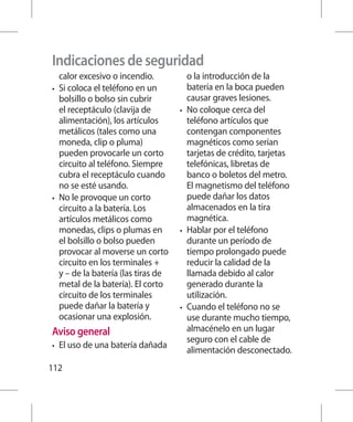 Indicaciones de seguridad
   calor excesivo o incendio.           o la introducción de la
•	 Si coloca el teléfono en un          batería en la boca pueden
   bolsillo o bolso sin cubrir          causar graves lesiones.
   el receptáculo (clavija de        •	 No coloque cerca del
   alimentación), los artículos         teléfono artículos que
   metálicos (tales como una            contengan componentes
   moneda, clip o pluma)                magnéticos como serían
   pueden provocarle un corto           tarjetas de crédito, tarjetas
   circuito al teléfono. Siempre        telefónicas, libretas de
   cubra el receptáculo cuando          banco o boletos del metro.
   no se esté usando.                   El magnetismo del teléfono
•	 No le provoque un corto              puede dañar los datos
   circuito a la batería. Los           almacenados en la tira
   artículos metálicos como             magnética.
   monedas, clips o plumas en        •	 Hablar por el teléfono
   el bolsillo o bolso pueden           durante un período de
   provocar al moverse un corto         tiempo prolongado puede
   circuito en los terminales +         reducir la calidad de la
   y – de la batería (las tiras de      llamada debido al calor
   metal de la batería). El corto       generado durante la
   circuito de los terminales           utilización.
   puede dañar la batería y          •	 Cuando el teléfono no se
   ocasionar una explosión.             use durante mucho tiempo,
Aviso general                           almacénelo en un lugar
                                        seguro con el cable de
•	   El uso de una batería dañada
                                        alimentación desconectado.
112
 