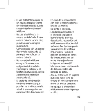 •	 El uso del teléfono cerca de         En caso de tener contacto
   un equipo receptor (como             con ellos le recomendamos
   un televisor o radio) puede          lavarse las manos.
   causar interferencia en el      •	   No pinte el teléfono.
   teléfono.                       •	   Los datos guardados en
•	 No use el teléfono si la             el teléfono se pueden
   antena está dañada. Si una           borrar debido a un uso
   antena dañada toca la piel,          descuidado, reparación del
   puede causar una ligera              teléfono o actualización del
   quemadura.                           software. Por favor respalde
   Comuníquese con un centro            sus números de teléfono
   de servicio autorizado LG            importantes. (También
   para que reemplacen la               podrían borrarse los tonos
   antena dañada.                       de timbre, mensajes de
•	 No sumerja el teléfono               texto, mensajes de voz,
   en agua. Si esto ocurre,             imágenes y videos.) El
   apáguelo de inmediato                fabricante no es responsable
   y extraiga la batería. Si el         de daños debidos a la
   teléfono no funciona, llévelo        pérdida de datos.
   a un centro de servicio         •	   Al usar el teléfono en lugares
   autorizado LG.                       públicos, fije el tono de
•	 El cable de alimentación             timbre en vibración para no
   contiene elementos que               molestar a otras personas.
   podrían ser dañinos para la     •	   No apague o encienda el
   salud, si se manipulan sus           teléfono cuando se lo ponga
   componentes directamente.            al oído.
                                                                   113
 