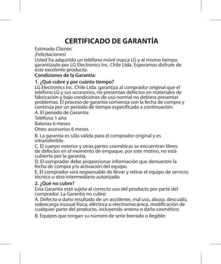 CERTIFICADO DE GARANTÍA
Estimado Cliente:
¡Felicitaciones!
Usted ha adquirido un teléfono móvil marca LG y al mismo tiempo
garantizado por LG Electronics Inc. Chile Ltda. Esperamos disfrute de
este excelente producto.
Condiciones de la Garantía:
1. ¿Qué cubre y por cuánto tiempo?
LG Electronics Inc. Chile Ltda. garantiza al comprador original que el
teléfono LG y sus accesorios, no presentan defectos en materiales de
fabricación y bajo condiciones de uso normal no debiera presentar
problemas. El proceso de garantía comienza con la fecha de compra y
continúa por un período de tiempo especificado a continuación:
A. El periodo de Garantía:
Teléfono 1 año
Baterías 6 meses
Otros accesorios 6 meses
B. La garantía es sólo válida para el comprador original y es
intransferible.
C. El cuerpo exterior y otras partes cosméticas se encuentran libres
de defectos en el momento de empaque, por este motivo, no está
cubierto por la garantía.
D. El comprador debe proporcionar información que demuestre la
fecha de compra y/o activación del equipo.
E. El comprador será responsable de llevar y retirar el equipo de servicio
técnico u otro intermediario autorizado.
2. ¿Qué no cubre?
Esta Garantía está sujeta al correcto uso del producto por parte del
comprador. La Garantía no cubre:
A. Defecto o daño resultado de un accidente, mal uso, abuso, descuido,
sobrecarga inusual física, eléctrica o electromecánica, modificación de
cualquier parte del producto, incluyendo antena o daño cosmético;
B. Equipos que tengan su número de serie borrado o ilegible;
 