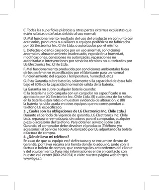 C. Todas las superficies plásticas y otras partes externas expuestas que
estén ralladas o dañadas debido al uso normal;
D. Mal funcionamiento resultado del uso del producto en conjunto con
accesorios, productos o auxiliares o equipos periféricos no fabricados
por LG Electronics Inc. Chile Ltda. o autorizados por el mismo.
E. Defectos o daños causados por un uso anormal, condiciones
anormales, almacenamiento inadecuado, exposición a humedad,
modificaciones, conexiones no autorizadas, reparaciones no
autorizadas o intervenciones por servicios técnicos no autorizados por
LG Electronics Inc. Chile Ltda.
F. Mal funcionamiento producido por condiciones ambientales fuera
de los parámetros especificados por el fabricante para un normal
funcionamiento del equipo. (Temperatura, humedad, etc.)
G. Esta Garantía cubre baterías, solamente si la capacidad de éstas falla
bajo el 80% de la capacidad normal de salida de la batería.
La Garantía no cubre cualquier batería cuando:
(I) la batería ha sido cargada con un cargador no especificado o no
aprobado por LG Electronics Inc. Chile Ltda. (II) cualquiera de los sellos
en la batería están rotos o muestran evidencia de alteración, o (III)
la batería ha sido usada en otros equipos que no correspondan al
teléfono LG especificado.
3. ¿Cuáles son las obligaciones de LG Electronics Inc. Chile Ltda.?
Durante el período de vigencia de garantía, LG Electronics Inc. Chile
Ltda. reparará o reemplazará, sin cobros para el comprador, cualquier
pieza o accesorio del teléfono. Para obtener servicio sobre esta
Garantía, el comprador debe devolver el producto (Teléfono y/o
accesorios) al Servicio Técnico Autorizado por LG adjuntando la boleta
o factura de compra.
4. ¿Dónde llevo mi teléfono?
En caso de que su equipo esté defectuoso y se encuentre dentro de
Garantía, por favor recurra a la tienda donde lo adquirió, junto con la
factura o boleta de compra, que contenga los antecedentes del cliente
y del equipamiento. Para más informaciones entre en contacto con
nuestro call center (800-261054) o visite nuestra página web (http://
www.lge.cl).
 