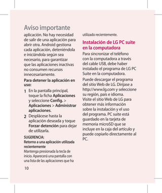 Aviso importante
aplicación. No hay necesidad           utilizado recientemente.
de salir de una aplicación para
abrir otra. Android gestiona           Instalación de LG PC suite
cada aplicación, deteniéndola           en la computadora
e iniciándola según sea                Para sincronizar el teléfono
necesario, para garantizar             con la computadora a través
que las aplicaciones inactivas         del cable USB, debe haber
no consumen recursos                   instalado el programa de LG PC
innecesariamente.                      Suite en la computadora.
Para detener la aplicación en          Puede descargar el programa
uso:                                   del sitio Web de LG. Diríjase a
1 	 En la pantalla principal,          http://www.lg.com y seleccione
    toque la ficha Aplicaciones        su región, país e idioma.
    y seleccione Config.              Visite el sitio Web de LG para
    Aplicaciones  Administrar         obtener más información
    aplicaciones.                      sobre la instalación y el uso
                                       del programa. PC suite está
2 	 Desplácese hasta la
    aplicación deseada y toque         guardado en la tarjeta de
    Forzar detención para dejar        memoria microSD que se
    de utilizarla.                     incluye en la caja del artículo y
                                       puede copiarlo directamente al
SUGERENCIA:                            PC.
Retorno a una aplicación utilizada
recientemente
Mantenga presionada la tecla de
inicio. Aparecerá una pantalla con
una lista de las aplicaciones que ha
10
 