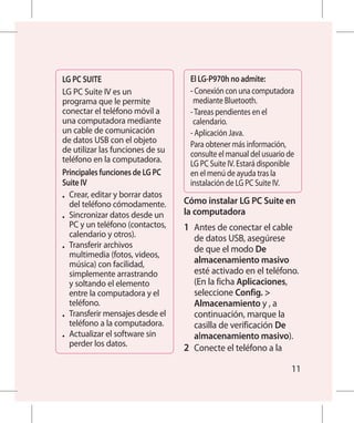LG PC SUITE                        El LG-P970h no admite:
LG PC Suite IV es un               - Conexión con una computadora
programa que le permite             mediante Bluetooth.
conectar el teléfono móvil a       - Tareas pendientes en el
una computadora mediante            calendario.
un cable de comunicación           - Aplicación Java.
de datos USB con el objeto         Para obtener más información,
de utilizar las funciones de su    consulte el manual del usuario de
teléfono en la computadora.        LG PC Suite IV. Estará disponible
Principales funciones de LG PC     en el menú de ayuda tras la
Suite IV                           instalación de LG PC Suite IV.
•	 Crear, editar y borrar datos
   del teléfono cómodamente.      Cómo instalar LG PC Suite en
•	 Sincronizar datos desde un
                                  la computadora
   PC y un teléfono (contactos,   1 	 Antes de conectar el cable
   calendario y otros).               de datos USB, asegúrese
•	 Transferir archivos                de que el modo De
   multimedia (fotos, videos,
   música) con facilidad,             almacenamiento masivo
   simplemente arrastrando            esté activado en el teléfono.
   y soltando el elemento             (En la ficha Aplicaciones,
   entre la computadora y el          seleccione Config. 
   teléfono.                          Almacenamiento y , a
•	 Transferir mensajes desde el       continuación, marque la
   teléfono a la computadora.         casilla de verificación De
•	 Actualizar el software sin         almacenamiento masivo).
   perder los datos.              2 	 Conecte el teléfono a la

                                                                   11
 