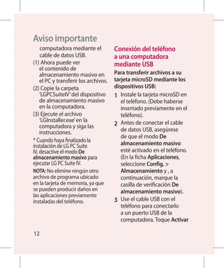 Aviso importante
    computadora mediante el            Conexión del teléfono
    cable de datos USB.                a una computadora
(1)  hora puede ver
     A                                 mediante USB
    el contenido de
    almacenamiento masivo en           Para transferir archivos a su
    el PC y transferir los archivos.   tarjeta microSD mediante los
( C
 2)  opie la carpeta                 dispositivos USB:
    ‘LGPCSuiteIV’ del dispositivo      1 	 Instale la tarjeta microSD en
    de almacenamiento masivo               el teléfono. (Debe haberse
    en la computadora.                     insertado previamente en el
(3)  jecute el archivo
     E                                     teléfono).
    ‘LGInstaller.exe’ en la
    computadora y siga las             2 	 Antes de conectar el cable
    instrucciones.                         de datos USB, asegúrese
                                           de que el modo De
* Cuando haya finalizado la
instalación de LG PC Suite                 almacenamiento masivo
IV, desactive el modo De                   esté activado en el teléfono.
almacenamiento masivo para                 (En la ficha Aplicaciones,
ejecutar LG PC Suite IV.                   seleccione Config. 
NOTA: No elimine ningún otro               Almacenamiento y , a
archivo de programa ubicado                continuación, marque la
en la tarjeta de memoria, ya que           casilla de verificación De
se pueden producir daños en                almacenamiento masivo).
las aplicaciones previamente
instaladas del teléfono.               3 	 Use el cable USB con el
                                           teléfono para conectarlo
                                          a un puerto USB de la
                                           computadora. Toque Activar

12
 