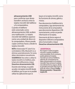 almacenamiento USB                   basan en la tarjeta microSD, como
   para confirmar que desea             las funciones de cámara, galería y
   transferir archivos entre la         música.
   tarjeta microSD del teléfono         Para desconectar el teléfono de la
   y la computadora.                    computadora, siga atentamente las
Cuando el teléfono                      instrucciones de la computadora
esté conectado como                     para desconectar dispositivos USB
almacenamiento USB, recibirá            correctamente y evitar así perder
una notificación. La tarjeta            información en la tarjeta.
microSD del teléfono aparece            Desconecte de forma segura el
como una unidad de disco en             dispositivo USB de la computadora:
la computadora. Ahora puede             abra el anunciador y toque
copiar archivos hacia y desde la        Desactivar almacenamiento USB.
tarjeta microSD.
NOTA: Al desinstalar PC Suite IV, los     ADVERTENCIA:
controladores USB y Bluetooth no se      No inserte ni retire la tarjeta
eliminan automáticamente. Por tanto,     microSD cuando el teléfono
                                         esté encendido. De lo contrario,
deben desinstalarse manualmente.         podría dañarse la tarjeta
SUGERENCIA: Para volver a utilizar la    microSD así como el teléfono,
tarjeta microSD en el teléfono, abra     además de corromperse los
la barra de notificaciones y toque       datos almacenados en la tarjeta
                                         microSD. Para remover la tarjeta
Desactivar almacenamiento USB.           microSD de forma segura, desde
Durante este tiempo, no podrá            la pantalla principal seleccione la
acceder a la tarjeta microSD desde       tecla de menú y toque Config. 
                                         Almacenamiento  Desactivar
el teléfono, por lo que no es posible    tarjeta SD.
utilizar las aplicaciones que se
                                                                           13
 