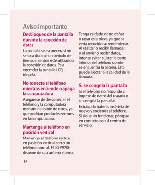 Aviso importante
Desbloqueo de la pantalla        Tenga cuidado de no dañar
 durante la conexión de           o rayar esta pieza, ya que se
 datos                            vería reducido su rendimiento.
                                  Al realizar o recibir llamadas
La pantalla se oscurecerá si no
                                  o al enviar o recibir datos,
se toca durante un período de
                                  intente evitar sujetar la parte
tiempo mientras esté utilizando
                                  inferior del teléfono donde
la conexión de datos. Para
                                  se encuentra la antena. Esto
encender la pantalla LCD,
                                  puede afectar a la calidad de la
tóquela.
                                  llamada.
No conecte el teléfono    Si se congela la pantalla
 mientras enciende o apaga Si el teléfono no responde al
 la computadora             ingreso de datos del usuario o
Asegúrese de desconectar el       se congela la pantalla:
teléfono y la computadora
                                  Extraiga la batería, insértela de
mediante el cable de datos, ya
                                  nuevo y encienda el teléfono.
que podrían producirse errores
                                  Si sigue sin funcionar, póngase
en la computadora.
                                  en contacto con el centro de
Mantenga el teléfono en          servicio.
 posición vertical
Mantenga el teléfono recto y
en posición vertical como un
teléfono normal. El LG-P970h
dispone de una antena interna.

14
 