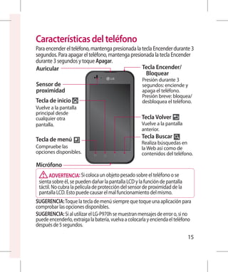 Características del teléfono
Para encender el teléfono, mantenga presionada la tecla Encender durante 3
segundos. Para apagar el teléfono, mantenga presionada la tecla Encender
durante 3 segundos y toque Apagar.
Auricular                                         Tecla Encender/
                                                    Bloquear
                                                      Presión durante 3
Sensor de                                             segundos: enciende y
proximidad                                            apaga el teléfono.
                                                      P
                                                       resión breve: bloquea/
Tecla de inicio                                       desbloquea el teléfono.
Vuelve a la pantalla
principal desde
cualquier otra                                        Tecla Volver
pantalla.                                             V
                                                       uelve a la pantalla
                                                      anterior.
Tecla de menú                                         Tecla Buscar
                                                      R
                                                       ealiza búsquedas en
Compruebe las                                         la Web así como de
opciones disponibles.                                 contenidos del teléfono.

Micrófono
       ADVERTENCIA: Si coloca un objeto pesado sobre el teléfono o se
 sienta sobre él, se pueden dañar la pantalla LCD y la función de pantalla
 táctil. No cubra la película de protección del sensor de proximidad de la
 pantalla LCD. Esto puede causar el mal funcionamiento del mismo.
SUGERENCIA: Toque la tecla de menú siempre que toque una aplicación para
comprobar las opciones disponibles.
SUGERENCIA: Si al utilizar el LG-P970h se muestran mensajes de error o, si no
puede encenderlo, extraiga la batería, vuelva a colocarla y encienda el teléfono
después de 5 segundos.

                                                                              15
 