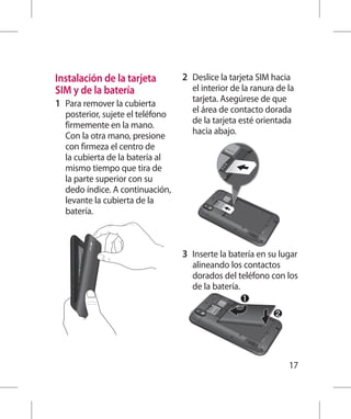 Instalación de la tarjeta         2 	 Deslice la tarjeta SIM hacia
SIM y de la batería                  el interior de la ranura de la
1 	 Para remover la cubierta         tarjeta. Asegúrese de que
  posterior, sujete el teléfono      el área de contacto dorada
  firmemente en la mano.             de la tarjeta esté orientada
  Con la otra mano, presione         hacia abajo.
  con firmeza el centro de
  la cubierta de la batería al
  mismo tiempo que tira de
  la parte superior con su
  dedo índice. A continuación,
  levante la cubierta de la
  batería.



                                  3 	 Inserte la batería en su lugar
                                     alineando los contactos
                                     dorados del teléfono con los
                                     de la batería.




                                                                 17
 