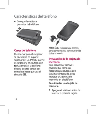 Características del teléfono
4 	 Coloque la cubierta
  posterior del teléfono.




                                 NOTA: Debe realizarse una primera
Carga del teléfono               carga completa para aumentar la vida
El conector para el cargador     útil de la batería.
se encuentra en la parte
superior del LG-P970h. Inserte   Instalación de la tarjeta de
el cargador y enchúfelo a un     memoria
tomacorriente. El teléfono       Para almacenar archivos
deberá dejarse cargar por        multimedia, como las
completo hasta que vea el        fotografías capturadas con
símbolo     .                    la cámara integrada, debe
                                 ingresar una tarjeta de
                                 memoria en el teléfono.
                                 Para insertar una tarjeta de
                                 memoria
                                 1 	 Apague el teléfono antes de
                                    insertar o retirar la tarjeta

18
 