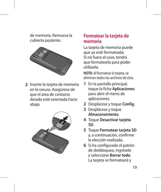 de memoria. Remueva la            Formatear la tarjeta de
  cubierta posterior.               memoria
                                    La tarjeta de memoria puede
                                    que ya esté formateada.
                                    Si no fuera el caso, tendrá
                                    que formatearla para poder
                                    utilizarla.
                                    NOTA: Al formatear la tarjeta, se
                                    eliminan todos los archivos de ésta.
2 	 Inserte la tarjeta de memoria   1 	 En la pantalla principal,
  en la ranura. Asegúrese de            toque la ficha Aplicaciones
  que el área de contacto               para abrir el menú de
  dorada esté orientada hacia           aplicaciones.
  abajo.                            2 	 Desplácese y toque Config.
                                    3 	 Desplácese y toque
                                        Almacenamiento.
                                    4 	 Toque Desactivar tarjeta
                                        SD.
                                    5 	 Toque Formatear tarjeta SD
                                        y, a continuación, confirme
                                        la elección realizada.
                                    6 	 Si ha configurado el patrón
                                        de desbloqueo, ingréselo
                                        y seleccione Borrar todo.
                                        La tarjeta se formateará y
                                                                       19
 