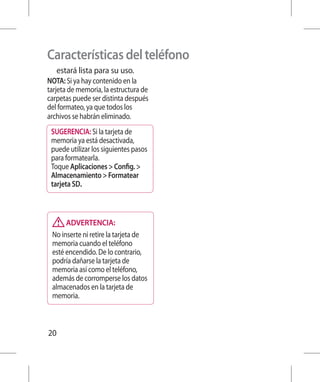 Características del teléfono
   estará lista para su uso.
NOTA: Si ya hay contenido en la
tarjeta de memoria, la estructura de
carpetas puede ser distinta después
del formateo, ya que todos los
archivos se habrán eliminado.
 SUGERENCIA: Si la tarjeta de
 memoria ya está desactivada,
 puede utilizar los siguientes pasos
 para formatearla.
 Toque Aplicaciones  Config. 
 Almacenamiento  Formatear
 tarjeta SD.



      ADVERTENCIA:
 No inserte ni retire la tarjeta de
 memoria cuando el teléfono
 esté encendido. De lo contrario,
 podría dañarse la tarjeta de
 memoria así como el teléfono,
 además de corromperse los datos
 almacenados en la tarjeta de
 memoria.



20
 