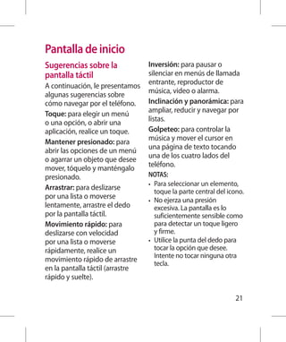 Pantalla de inicio
Sugerencias sobre la              Inversión: para pausar o
pantalla táctil                   silenciar en menús de llamada
A continuación, le presentamos    entrante, reproductor de
algunas sugerencias sobre         música, video o alarma.
cómo navegar por el teléfono.     Inclinación y panorámica: para
Toque: para elegir un menú        ampliar, reducir y navegar por
o una opción, o abrir una         listas.
aplicación, realice un toque.     Golpeteo: para controlar la
Mantener presionado: para         música y mover el cursor en
abrir las opciones de un menú     una página de texto tocando
o agarrar un objeto que desee     una de los cuatro lados del
mover, tóquelo y manténgalo       teléfono.
presionado.                       NOTAS:
                                  •	 Para seleccionar un elemento,
Arrastrar: para deslizarse
                                     toque la parte central del icono.
por una lista o moverse           •	 No ejerza una presión
lentamente, arrastre el dedo         excesiva. La pantalla es lo
por la pantalla táctil.              suficientemente sensible como
Movimiento rápido: para              para detectar un toque ligero
deslizarse con velocidad             y firme.
por una lista o moverse           •	 Utilice la punta del dedo para
rápidamente, realice un              tocar la opción que desee.
                                     Intente no tocar ninguna otra
movimiento rápido de arrastre
                                     tecla.
en la pantalla táctil (arrastre
rápido y suelte).

                                                                  21
 