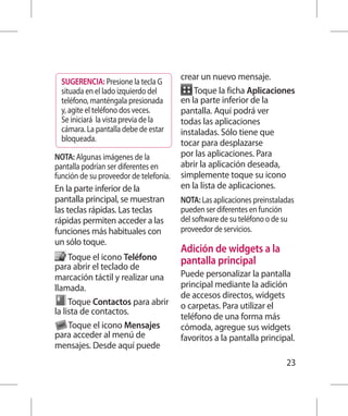 SUGERENCIA: Presione la tecla G
                                        crear un nuevo mensaje.
  situada en el lado izquierdo del          Toque la ficha Aplicaciones
  teléfono, manténgala presionada       en la parte inferior de la
  y, agite el teléfono dos veces.       pantalla. Aquí podrá ver
  Se iniciará la vista previa de la     todas las aplicaciones
  cámara. La pantalla debe de estar     instaladas. Sólo tiene que
  bloqueada.                            tocar para desplazarse
NOTA: Algunas imágenes de la            por las aplicaciones. Para
pantalla podrían ser diferentes en      abrir la aplicación deseada,
función de su proveedor de telefonía.   simplemente toque su icono
En la parte inferior de la              en la lista de aplicaciones.
pantalla principal, se muestran         NOTA: Las aplicaciones preinstaladas
las teclas rápidas. Las teclas          pueden ser diferentes en función
rápidas permiten acceder a las          del software de su teléfono o de su
funciones más habituales con            proveedor de servicios.
un sólo toque.
                                        Adición de widgets a la
     Toque el icono Teléfono            pantalla principal
para abrir el teclado de
marcación táctil y realizar una         Puede personalizar la pantalla
llamada.                                principal mediante la adición
                                        de accesos directos, widgets
     Toque Contactos para abrir         o carpetas. Para utilizar el
la lista de contactos.
                                        teléfono de una forma más
     Toque el icono Mensajes            cómoda, agregue sus widgets
para acceder al menú de                 favoritos a la pantalla principal.
mensajes. Desde aquí puede
                                                                         23
 