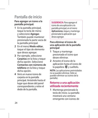 Pantalla de inicio
Para agregar un icono a la            SUGERENCIA: Para agregar el
pantalla principal:                   icono de una aplicación a la
1 	 En la pantalla principal,         pantalla principal, en el menú
    toque la tecla de menú            Aplicaciones, toque y mantenga
    y seleccione Agregar.             presionada la aplicación que
    También puede mantener            desea agregar.
    presionada la parte vacía de
    la pantalla principal.           Para eliminar el icono de
                                     una aplicación de la pantalla
2 	 En el menú Modo editar,
                                     principal
    toque el tipo de elemento
    que desea agregar.               1 	 Toque y mantenga
3 	 Por ejemplo, seleccione              presionado el icono que
    Carpetas en la lista y toque         desee eliminar.
    dicha opción. Seleccione         2 	 Arrastre el icono de la
    Contactos con números de             aplicación hasta el icono de
    teléfono en la lista y toque         la papelera     y suéltelo.
    dicha opción.                    NOTA: Las aplicaciones preinstaladas
4 	 Verá un nuevo icono de           no se pueden eliminar. (Sólo se
                                     pueden eliminar sus iconos de la
    carpeta en la pantalla           pantalla).
    principal. Arrástrelo hasta el
    lugar que desee del panel        Retorno a una aplicación
    correspondiente y retire el      utilizada recientemente
    dedo de la pantalla.             1 	 Mantenga presionada la
                                        tecla de inicio. La pantalla
                                        mostrará una ventana
                                        emergente con iconos de
24
 
