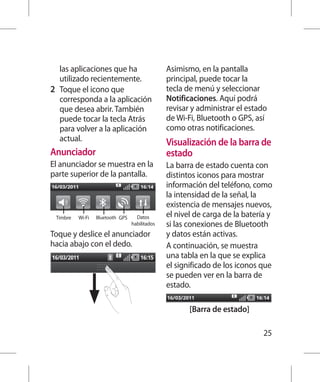 las aplicaciones que ha                     Asimismo, en la pantalla
    utilizado recientemente.                    principal, puede tocar la
2 	 Toque el icono que                          tecla de menú y seleccionar
    corresponda a la aplicación                 Notificaciones. Aquí podrá
    que desea abrir. También                    revisar y administrar el estado
    puede tocar la tecla Atrás                  de Wi-Fi, Bluetooth o GPS, así
    para volver a la aplicación                 como otras notificaciones.
    actual.                                     Visualización de la barra de
Anunciador                                      estado
El anunciador se muestra en la                  La barra de estado cuenta con
parte superior de la pantalla.                  distintos iconos para mostrar
                                                información del teléfono, como
                                                la intensidad de la señal, la
                                                existencia de mensajes nuevos,
 Timbre   Wi-Fi   Bluetooth GPS     Datos       el nivel de carga de la batería y
                                  habilitados   si las conexiones de Bluetooth
Toque y deslice el anunciador                   y datos están activas.
hacia abajo con el dedo.                        A continuación, se muestra
                                                una tabla en la que se explica
                                                el significado de los iconos que
                                                se pueden ver en la barra de
                                                estado.

                                                       [Barra de estado]

                                                                              25
 