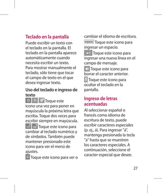 Teclado en la pantalla           cambiar el idioma de escritura.
                                  espacio Toque este icono para
Puede escribir un texto con
el teclado en la pantalla. El    ingresar un espacio.
teclado en la pantalla aparece           Toque este icono para
automáticamente cuando           ingresar una nueva línea en el
necesita escribir un texto.      campo de mensaje.
Para mostrar manualmente el            Toque este icono para
teclado, sólo tiene que tocar    borrar el caracter anterior.
el campo de texto en el que          Toque este icono para
desea ingresar texto.            ocultar el teclado en la
Uso del teclado e ingreso de     pantalla.
texto
            Toque este
                                 Ingreso de letras
icono una vez para poner en      acentuadas
mayúscula la próxima letra que   Al seleccionar español o
escriba. Toque dos veces para    francés como idioma de
escribir siempre en mayúscula.   escritura de texto, puede
         Toque este icono para   escribir caracteres especiales
cambiar al teclado numérico y    (p. ej., á). Para ingresar á,
de símbolos. También puede       mantenga presionada la tecla
mantener presionado este         a hasta que se muestren
icono para ver el menú de        los caracteres especiales. A
ajustes.                         continuación, seleccione el
                                 caracter especial que desee.
   Toque este icono para ver o

                                                               27
 