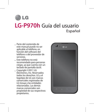 LG-P970h Guía del usuario
                                  Español


•	 Parte del contenido de
   este manual puede no ser
   aplicable al teléfono, en
   función del software del
   teléfono o del proveedor de
   servicios.
•	 Este teléfono no está
   recomendado para personas
   ciegas, ya que cuenta con un
   teclado de pantalla táctil.
•	 Copyright ©2011 LG
   Electronics, Inc. Reservados
   todos los derechos. LG y el
   logotipo de LG son marcas
   comerciales registradas de
   LG Group y las entidades
   relacionadas. Las demás
   marcas comerciales son
   propiedad de sus respectivos
   propietarios.
 