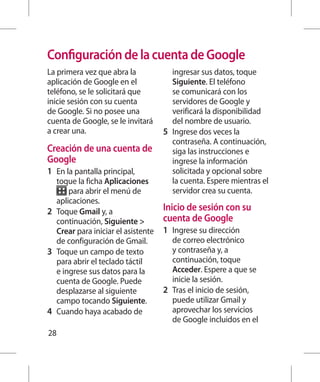 Configuración de la cuenta de Google
La primera vez que abra la                ingresar sus datos, toque
aplicación de Google en el                Siguiente. El teléfono
teléfono, se le solicitará que            se comunicará con los
inicie sesión con su cuenta               servidores de Google y
de Google. Si no posee una                verificará la disponibilidad
cuenta de Google, se le invitará          del nombre de usuario.
a crear una.                          5 	 Ingrese dos veces la
                                          contraseña. A continuación,
Creación de una cuenta de                 siga las instrucciones e
Google                                    ingrese la información
1 	 En la pantalla principal,             solicitada y opcional sobre
    toque la ficha Aplicaciones           la cuenta. Espere mientras el
        para abrir el menú de             servidor crea su cuenta.
    aplicaciones.
2 	 Toque Gmail y, a                  Inicio de sesión con su
    continuación, Siguiente          cuenta de Google
    Crear para iniciar el asistente   1 	 Ingrese su dirección
    de configuración de Gmail.            de correo electrónico
3 	 Toque un campo de texto               y contraseña y, a
    para abrir el teclado táctil          continuación, toque
    e ingrese sus datos para la           Acceder. Espere a que se
    cuenta de Google. Puede               inicie la sesión.
    desplazarse al siguiente          2 	 Tras el inicio de sesión,
    campo tocando Siguiente.              puede utilizar Gmail y
4 	 Cuando haya acabado de                aprovechar los servicios
                                          de Google incluidos en el
28
 