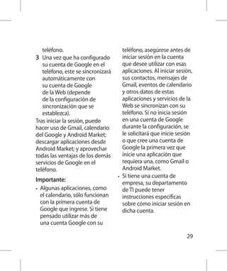 teléfono.                          teléfono, asegúrese antes de
3 	 Una vez que ha configurado          iniciar sesión en la cuenta
   su cuenta de Google en el            que desee utilizar con esas
   teléfono, este se sincronizará       aplicaciones. Al iniciar sesión,
   automáticamente con                  sus contactos, mensajes de
   su cuenta de Google                  Gmail, eventos de calendario
   de la Web (depende                   y otros datos de estas
   de la configuración de               aplicaciones y servicios de la
   sincronización que se                Web se sincronizan con su
   establezca).                         teléfono. Si no inicia sesión
Tras iniciar la sesión, puede           en una cuenta de Google
hacer uso de Gmail, calendario          durante la configuración, se
del Google y Android Market;            le solicitará que inicie sesión
descargar aplicaciones desde            o que cree una cuenta de
Android Market; y aprovechar            Google la primera vez que
todas las ventajas de los demás         inicie una aplicación que
servicios de Google en el               requiera una, como Gmail o
teléfono.                               Android Market.
                                     •	 Si tiene una cuenta de
Importante:                             empresa, su departamento
•	   Algunas aplicaciones, como         de TI puede tener
     el calendario, sólo funcionan      instrucciones específicas
     con la primera cuenta de           sobre cómo iniciar sesión en
     Google que ingrese. Si tiene       dicha cuenta.
     pensado utilizar más de
     una cuenta Google con su

                                                                     29
 
