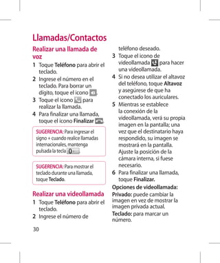 Llamadas/Contactos
Realizar una llamada de               teléfono deseado.
voz                                3 	 Toque el icono de
1 	 Toque Teléfono para abrir el       videollamada       para hacer
    teclado.                           una videollamada.
2 	 Ingrese el número en el        4 	 Si no desea utilizar el altavoz
    teclado. Para borrar un            del teléfono, toque Altavoz
    dígito, toque el icono .           y asegúrese de que ha
3 	 Toque el icono       para          conectado los auriculares.
    realizar la llamada.           5 	 Mientras se establece
4 	 Para finalizar una llamada,        la conexión de la
    toque el icono Finalizar .         videollamada, verá su propia
                                       imagen en la pantalla; una
 SUGERENCIA: Para ingresar el          vez que el destinatario haya
 signo + cuando realice llamadas       respondido, su imagen se
 internacionales, mantenga             mostrará en la pantalla.
 pulsada la tecla      .               Ajuste la posición de la
                                       cámara interna, si fuese
 SUGERENCIA: Para mostrar el           necesario.
 teclado durante una llamada,      6 	 Para finalizar una llamada,
 toque Teclado.                        toque Finalizar.
                                   Opciones de videollamada:
Realizar una videollamada          Privado: puede cambiar la
1 	 Toque Teléfono para abrir el   imagen en vez de mostrar la
  teclado.                         imagen privada actual.
2 	 Ingrese el número de           Teclado: para marcar un
                                   número.
30
 