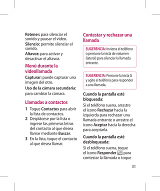 Retener: para silenciar el           Contestar y rechazar una
sonido y pausar el video.            llamada
Silencio: permite silenciar el
sonido.                               SUGERENCIA: Invierta el teléfono
Altavoz: para activar y               o presione la tecla de volumen
desactivar el altavoz.                (lateral) para silenciar la llamada
                                      entrante.
Menú durante la
videollamada
Capturar: puede capturar una          SUGERENCIA: Presione la tecla G
                                      y agite el teléfono para responder
imagen del otro.
                                      a una llamada.
Uso de la cámara secundaria:
para cambiar la cámara.              Cuando la pantalla esté
                                     bloqueada:
Llamadas a contactos
                                     Si el teléfono suena, arrastre
1 	 Toque Contactos para abrir       el icono Rechazar hacia la
   la lista de contactos.            izquierda para rechazar una
2 	 Desplácese por la lista o        llamada entrante o arrastre el
    ingrese las primeras letras      icono Aceptar hacia la derecha
    del contacto al que desea        para aceptarla.
    llamar mediante Buscar.
3 	 En la lista, toque el contacto   Cuando la pantalla esté
    al que desea llamar.             desbloqueada:
                                     Si el teléfono suena, toque
                                     el icono Responder       para
                                     contestar la llamada o toque

                                                                        31
 