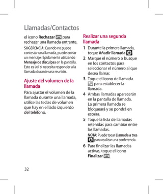 Llamadas/Contactos
el icono Rechazar    para                 Realizar una segunda
rechazar una llamada entrante.            llamada
SUGERENCIA: Cuando no puede               1 	 Durante la primera llamada,
contestar una llamada, puede enviar          toque Añadir llamada           .
un mensaje rápidamente utilizando         2 	 Marque el número o busque
Mensaje de disculpas en la pantalla.          en los contactos para
Esto es útil si necesita responder a la       seleccionar el número al que
llamada durante una reunión.                  desea llamar.
Ajuste del volumen de la                  3 	 Toque el icono de llamada
                                                   para establecer la
llamada                                       llamada.
Para ajustar el volumen de la             4 	 Ambas llamadas aparecerán
llamada durante una llamada,                  en la pantalla de llamada.
utilice las teclas de volumen                 La primera llamada se
que hay en el lado izquierdo                  bloqueará y se pondrá en
del teléfono.                                 espera.
                                          5 	 Toque la lista de llamadas
                                              retenidas para cambiar entre
                                              las llamadas.
                                             NOTA: Puede tocar Llamada a tres
                                                para realizar una conferencia.
                                          6 	 Para finalizar las llamadas
                                             activas, toque el icono
                                             Finalizar .

32
 