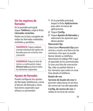 Ver los registros de                  1 	 En la pantalla principal,
llamadas                                   toque la ficha Aplicaciones
En la pantalla principal,                  para abrir el menú de
toque Teléfono y elija la ficha            aplicaciones.
Llamadas recientes.                   2 	 Toque Config..
Podrá ver la lista completa de        3 	 Toque Ajustes de llamadas y
todas las llamadas realizadas,             seleccione las opciones que
recibidas y perdidas.                      desea ajustar.
                                      Marcación fija
 SUGERENCIA: Toque cualquier          Seleccione Marcación fija para
 entrada individual del registro de   activar y reunir una lista con los
 llamadas para ver su fecha, hora     números a los que se puede
 y duración.                          llamar desde su teléfono.
                                      Necesitará el código PIN 2 que
 SUGERENCIA: Toque la tecla de        el operador le ha suministrado.
 menú y, a continuación, toque        Si crea una lista de marcación
 Eliminar todo para borrar todos      fija, sólo se podrán llamar a
 los elementos registrados.           los números que estén en esta
                                      lista desde el teléfono.
Ajustes de llamadas                   Buzón de voz
Puede configurar los ajustes          Servicio de buzón de voz: le
de llamadas telefónicas, como         permite seleccionar el servicio
el desvío de llamada y otras          de correo de voz del operador.
funciones especiales que              Config. de correo de voz: si
ofrezca su proveedor.                 utiliza el servicio de correo
                                                                      33
 