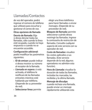 Llamadas/Contactos
de voz del operador, podrá          elegir una línea telefónica
ingresar el número de teléfono      para hacer llamadas o enviar
que utilizará para escuchar y       mensajes. (Depende de su
gestionar el correo de voz.         proveedor de red).
Otras opciones de llamada        Bloqueo de llamada: permite
Desvío de llamada: Elija         seleccionar cuándo desea
si desea desviar todas las       restringir las llamadas. Ingrese
llamadas, sólo cuando la línea   la contraseña de restricción de
esté ocupada, cuando no haya     llamadas. Consulte cualquier
respuesta o cuando no se         aspecto de este servicio con su
encuentre accesible.             operador de red.
Configuración adicional:         Costo de llamadas: visualice
podrá modificar los parámetros   los costos aplicados a sus
siguientes:                      llamadas. (Este servicio
•	 ID de emisor: puede indicar   depende de la red; algunos
   si desea mostrar su número    operadores no admiten esta
   al receptor de la llamada.    función).
•	 Llamada en espera: si está    Hora de Llamada: visualice la
   activada, el teléfono le      duración de todas las llamadas,
   notificará de las llamadas    incluidas las marcadas, las
   entrantes mientras esté       recibidas y la última llamada.
   hablando por teléfono.        Mensaje de disculpa:
   (Depende de su proveedor      cuando rechaza una llamada,
   de red).                      puede enviar un mensaje
•	 Seleccionar línea: permite    rápidamente utilizando esta

34
 