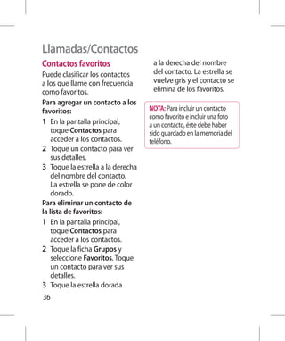Llamadas/Contactos
Contactos favoritos                   a la derecha del nombre
Puede clasificar los contactos        del contacto. La estrella se
a los que llame con frecuencia        vuelve gris y el contacto se
como favoritos.                       elimina de los favoritos.
Para agregar un contacto a los
favoritos:                           NOTA: Para incluir un contacto
                                     como favorito e incluir una foto
1 	 En la pantalla principal,        a un contacto, éste debe haber
    toque Contactos para             sido guardado en la memoria del
    acceder a los contactos.         teléfono.
2 	 Toque un contacto para ver
    sus detalles.
3 	 Toque la estrella a la derecha
    del nombre del contacto.
    La estrella se pone de color
    dorado.
Para eliminar un contacto de
la lista de favoritos:
1 	 En la pantalla principal,
    toque Contactos para
    acceder a los contactos.
2 	 Toque la ficha Grupos y
    seleccione Favoritos. Toque
    un contacto para ver sus
    detalles.
3 	 Toque la estrella dorada
36
 