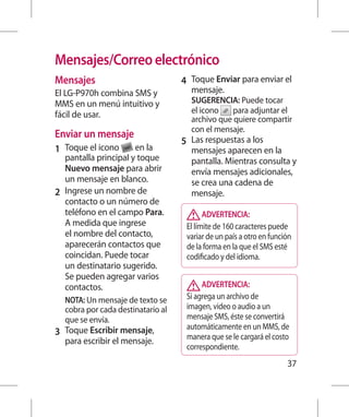 Mensajes/Correo electrónico
Mensajes                            4 	 Toque Enviar para enviar el
El LG-P970h combina SMS y             mensaje.
MMS en un menú intuitivo y            SUGERENCIA: Puede tocar
fácil de usar.                        el icono    para adjuntar el
                                      archivo que quiere compartir
                                      con el mensaje.
Enviar un mensaje
                                    5 	 Las respuestas a los
1 	 Toque el icono      en la         mensajes aparecen en la
    pantalla principal y toque        pantalla. Mientras consulta y
    Nuevo mensaje para abrir          envía mensajes adicionales,
    un mensaje en blanco.             se crea una cadena de
2 	 Ingrese un nombre de              mensaje.
    contacto o un número de
    teléfono en el campo Para.             ADVERTENCIA:
    A medida que ingrese             El límite de 160 caracteres puede
    el nombre del contacto,          variar de un país a otro en función
    aparecerán contactos que         de la forma en la que el SMS esté
    coincidan. Puede tocar           codificado y del idioma.
    un destinatario sugerido.
    Se pueden agregar varios
    contactos.                            ADVERTENCIA:
	 NOTA: Un mensaje de texto se      Si agrega un archivo de
   cobra por cada destinatario al    imagen, video o audio a un
   que se envía.                     mensaje SMS, éste se convertirá
                                     automáticamente en un MMS, de
3 	 Toque Escribir mensaje,          manera que se le cargará el costo
  para escribir el mensaje.
                                     correspondiente.
                                                                      37
 