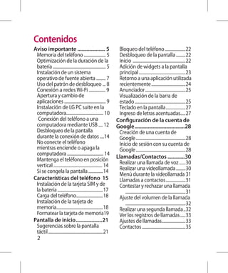 Contenidos
Aviso importante ..................... 5                                   Bloqueo del teléfono.....................22
 Memoria del teléfono ..................... 5                              Desbloqueo de la pantalla..........22
 Optimización de la duración de la                                        Inicio . ..................................................22
  batería ................................................... 5            Adición de widgets a la pantalla
  Instalación de un sistema                                               principal..............................................23
   operativo de fuente abierta ......... 7                                 Retorno a una aplicación utilizada
   Uso del patrón de desbloqueo ... 8                                     recientemente..................................24
    Conexión a redes Wi-Fi ................ 9                             Anunciador........................................25
     A
      pertura y cambio de                                                 Visualización de la barra de
         aplicaciones ........................................ 9           estado..................................................25
     I
     nstalación de LG PC suite en la                                      Teclado en la pantalla....................27
 computadora.................................... 10                        Ingreso de letras acentuadas.....27
     	Conexión del teléfono a una                                        Configuración de la cuenta de
 computadora mediante USB .... 12                                         Google.......................................28
     Desbloqueo de la pantalla                                            Creación de una cuenta de
      durante la conexión de datos ....14                                  Google.................................................28
      No conecte el teléfono                                              Inicio de sesión con su cuenta de
       mientras enciende o apaga la                                        Google.................................................28
       computadora ................................... 14
       Mantenga el teléfono en posición                                  Llamadas/Contactos..............30
        vertical ............................................... 14        Realizar una llamada de voz.......30
        Si se congela la pantalla...............14                        Realizar una videollamada..........30
                                                                           Menú durante la videollamada .31
Características del teléfono .15                                           Llamadas a contactos....................31
         Instalación de la tarjeta SIM y de                                Contestar y rechazar una llamada.	
         la batería.............................................17         		 . .........................................................31
         Carga del teléfono..........................18                    Ajuste del volumen de la llamada.	
         Instalación de la tarjeta de                                      		 . .........................................................32
         memoria..............................................18           Realizar una segunda llamada...32
         Formatear la tarjeta de memoria.19                                Ver los registros de llamadas......33
Pantalla de inicio.....................21                                  Ajustes de llamadas........................33
         Sugerencias sobre la pantalla                                     Contactos...........................................35
         táctil......................................................21
   2
 