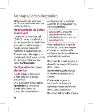 Mensajes/Correo electrónico
NOTA: cuando recibe un mensaje       configurada, debe iniciar el
SMS durante una llamada, habrá una   asistente de configuración de
notificación de tono.                correo electrónico.
Modificación de los ajustes
                                      SUGERENCIA: Si una cuenta
de mensajes                           de correo electrónico ya está
Los ajustes de mensajes del           definida, el asistente no se activa
LG-P970h están predefinidos,          automáticamente.
de modo que desde el principio
se pueden enviar mensajes.           Puede seleccionar el tipo de
Puede cambiar los ajustes            cuenta de correo electrónico.
conforme a sus preferencias.         Consulte los detalles de la
Toque el icono Mensajes en la        configuración de e-mail con su
pantalla principal, toque la tecla   proveedor de servicios.
de menú y, a continuación,           Dirección de e-mail: ingrese la
toque Configuración.                 dirección de correo electrónico
Configuración del correo             de la cuenta.
electrónico                          Nombre de usuario: ingrese
Puede utilizar la aplicación         el nombre de usuario de la
E-mail para leer el correo           cuenta.
electrónico.                         Contraseña: ingrese la
En la pantalla principal, toque      contraseña de la cuenta.
Aplicaciones y seleccione            Dominio: ingrese el dominio
E-mail. Si la cuenta de              de la cuenta (opcional).
correo electrónico no está
                                     Dirección del servidor: ingrese
38
 