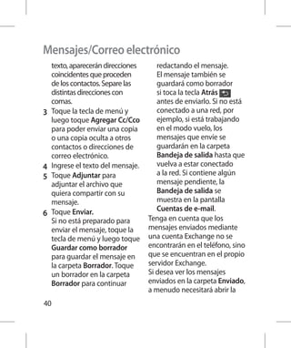 Mensajes/Correo electrónico
    texto, aparecerán direcciones      redactando el mensaje.
    coincidentes que proceden          El mensaje también se
    de los contactos. Separe las       guardará como borrador
    distintas direcciones con          si toca la tecla Atrás
    comas.                             antes de enviarlo. Si no está
3 	 Toque la tecla de menú y           conectado a una red, por
    luego toque Agregar Cc/Cco         ejemplo, si está trabajando
    para poder enviar una copia        en el modo vuelo, los
    o una copia oculta a otros         mensajes que envíe se
    contactos o direcciones de         guardarán en la carpeta
    correo electrónico.                Bandeja de salida hasta que
4 	 Ingrese el texto del mensaje.      vuelva a estar conectado
5 	 Toque Adjuntar para                a la red. Si contiene algún
    adjuntar el archivo que            mensaje pendiente, la
    quiera compartir con su            Bandeja de salida se
    mensaje.                           muestra en la pantalla
                                       Cuentas de e-mail.
6 	 Toque Enviar.
    Si no está preparado para       Tenga en cuenta que los
    enviar el mensaje, toque la     mensajes enviados mediante
    tecla de menú y luego toque     una cuenta Exchange no se
    Guardar como borrador           encontrarán en el teléfono, sino
    para guardar el mensaje en      que se encuentran en el propio
    la carpeta Borrador. Toque      servidor Exchange.
    un borrador en la carpeta       Si desea ver los mensajes
    Borrador para continuar         enviados en la carpeta Enviado,
                                    a menudo necesitará abrir la
40
 
