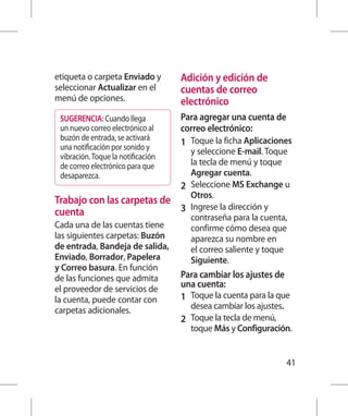 etiqueta o carpeta Enviado y        Adición y edición de
seleccionar Actualizar en el        cuentas de correo
menú de opciones.                   electrónico
 SUGERENCIA: Cuando llega           Para agregar una cuenta de
 un nuevo correo electrónico al     correo electrónico:
 buzón de entrada, se activará
 una notificación por sonido y
                                    1 	 Toque la ficha Aplicaciones
                                        y seleccione E-mail. Toque
 vibración. Toque la notificación
 de correo electrónico para que         la tecla de menú y toque
 desaparezca.                           Agregar cuenta.
                                    2 	 Seleccione MS Exchange u
                                        Otros.
Trabajo con las carpetas de
cuenta                              3 	 Ingrese la dirección y
                                        contraseña para la cuenta,
Cada una de las cuentas tiene           confirme cómo desea que
las siguientes carpetas: Buzón          aparezca su nombre en
de entrada, Bandeja de salida,          el correo saliente y toque
Enviado, Borrador, Papelera             Siguiente.
y Correo basura. En función
de las funciones que admita         Para cambiar los ajustes de
el proveedor de servicios de        una cuenta:
la cuenta, puede contar con         1 	 Toque la cuenta para la que
carpetas adicionales.                 desea cambiar los ajustes.
                                    2 	 Toque la tecla de menú,
                                      toque Más y Configuración.


                                                                   41
 