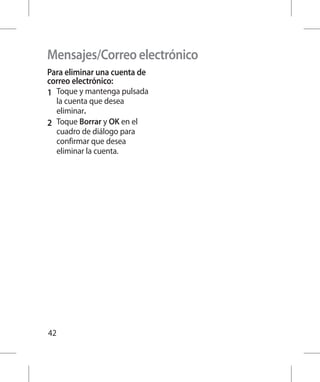 Mensajes/Correo electrónico
Para eliminar una cuenta de
correo electrónico:
1 	 Toque y mantenga pulsada
    la cuenta que desea
    eliminar.
2 	 Toque Borrar y OK en el
    cuadro de diálogo para
    confirmar que desea
    eliminar la cuenta.




42
 